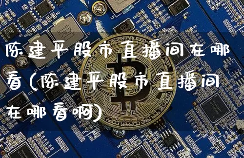 陈建平股市直播间在哪看(陈建平股市直播间在哪看啊)_https://www.dcjwmf.com_郑商所_第1张