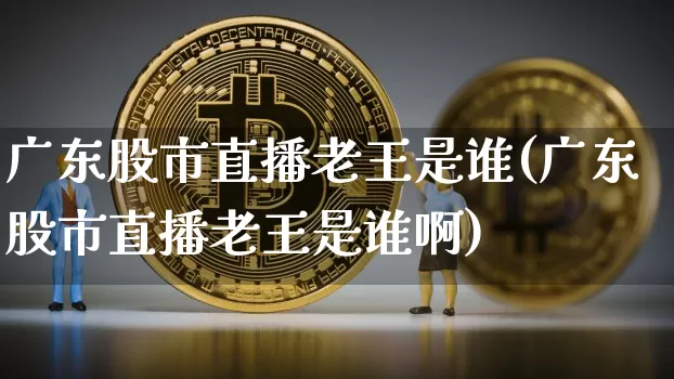 广东股市直播老王是谁(广东股市直播老王是谁啊)_https://www.dcjwmf.com_郑商所_第1张