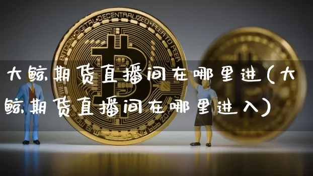 大鲸期货直播间在哪里进(大鲸期货直播间在哪里进入)_https://www.dcjwmf.com_广期所_第1张