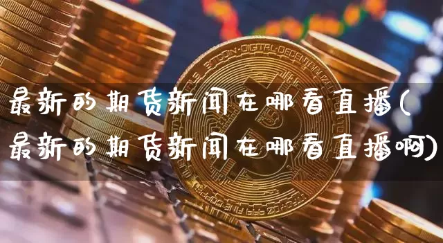 最新的期货新闻在哪看直播(最新的期货新闻在哪看直播啊)_https://www.dcjwmf.com_上期能源_第1张