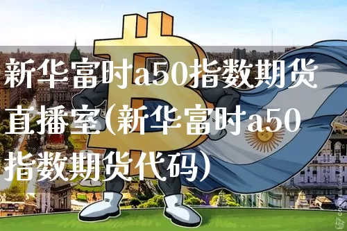 新华富时a50指数期货直播室(新华富时a50指数期货代码)_https://www.dcjwmf.com_大商所_第1张