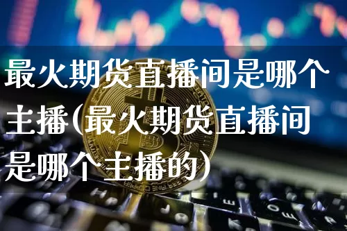 最火期货直播间是哪个主播(最火期货直播间是哪个主播的)_https://www.dcjwmf.com_上期所_第1张