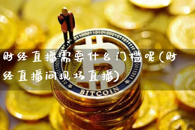 财经直播需要什么门槛呢(财经直播间现场直播)_https://www.dcjwmf.com_大商所_第1张