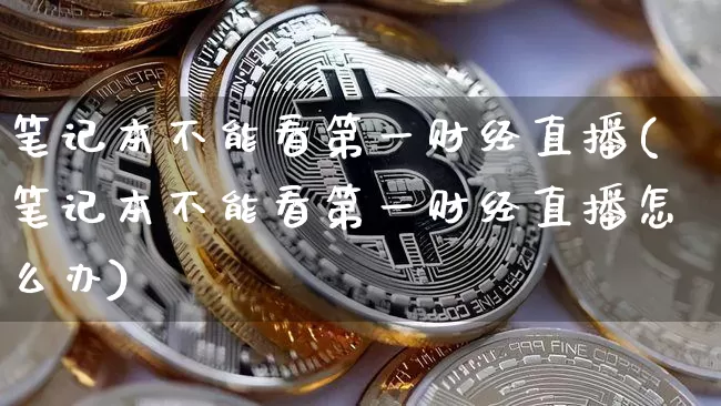 笔记本不能看第一财经直播(笔记本不能看第一财经直播怎么办)_https://www.dcjwmf.com_郑商所_第1张