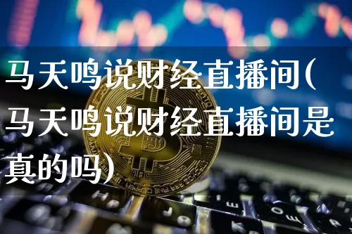 马天鸣说财经直播间(马天鸣说财经直播间是真的吗)_https://www.dcjwmf.com_中金所_第1张