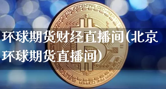 环球期货财经直播间(北京环球期货直播间)_https://www.dcjwmf.com_上期能源_第1张