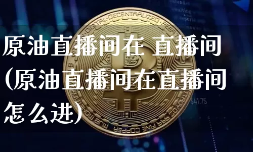 原油直播间在 直播间(原油直播间在直播间怎么进)_https://www.dcjwmf.com_广期所_第1张