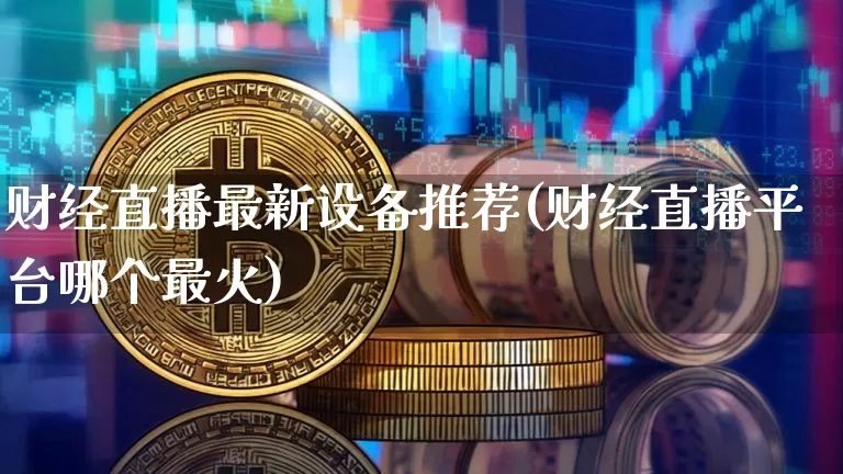 财经直播最新设备推荐(财经直播平台哪个最火)_https://www.dcjwmf.com_上期所_第1张