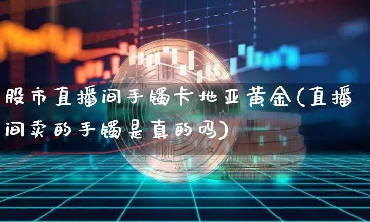 股市直播间手镯卡地亚黄金(直播间卖的手镯是真的吗)_https://www.dcjwmf.com_中金所_第1张