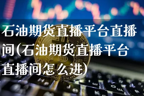 石油期货直播平台直播间(石油期货直播平台直播间怎么进)_https://www.dcjwmf.com_上期能源_第1张