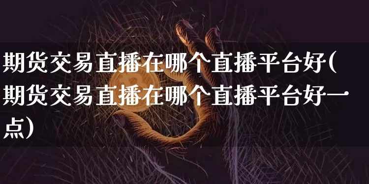 期货交易直播在哪个直播平台好(期货交易直播在哪个直播平台好一点)_https://www.dcjwmf.com_上期能源_第1张