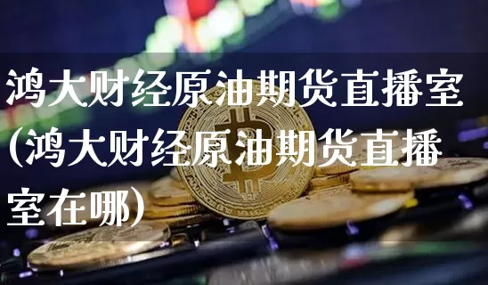 鸿大财经原油期货直播室(鸿大财经原油期货直播室在哪)_https://www.dcjwmf.com_大商所_第1张