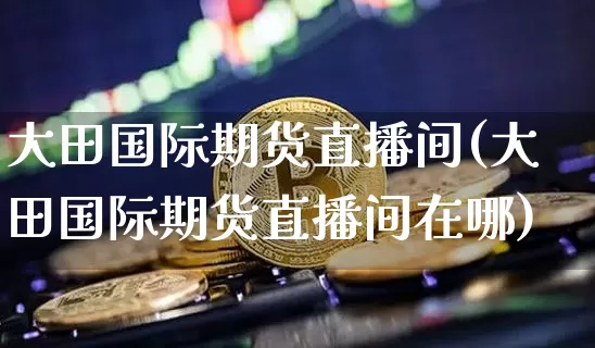 大田国际期货直播间(大田国际期货直播间在哪)_https://www.dcjwmf.com_郑商所_第1张