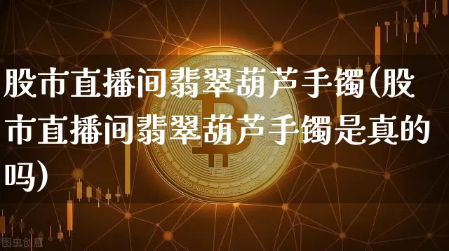 股市直播间翡翠葫芦手镯(股市直播间翡翠葫芦手镯是真的吗)_https://www.dcjwmf.com_上期能源_第1张