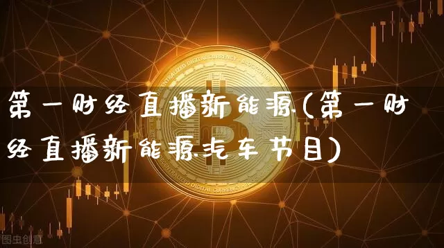 第一财经直播新能源(第一财经直播新能源汽车节目)_https://www.dcjwmf.com_上期所_第1张