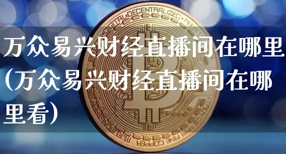 万众易兴财经直播间在哪里(万众易兴财经直播间在哪里看)_https://www.dcjwmf.com_郑商所_第1张