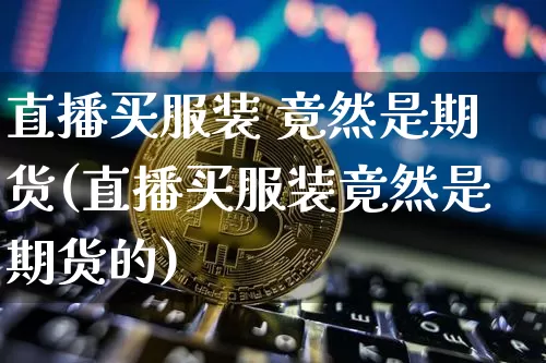 直播买服装 竟然是期货(直播买服装竟然是期货的)_https://www.dcjwmf.com_广期所_第1张