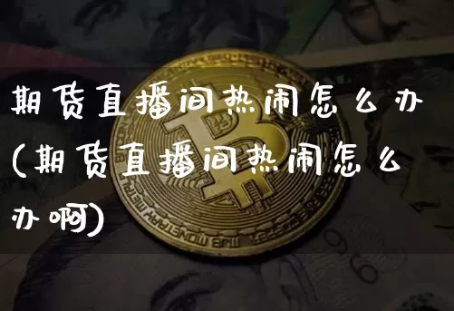 期货直播间热闹怎么办(期货直播间热闹怎么办啊)_https://www.dcjwmf.com_广期所_第1张