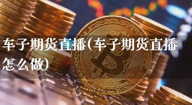 车子期货直播(车子期货直播怎么做)_https://www.dcjwmf.com_中金所_第1张