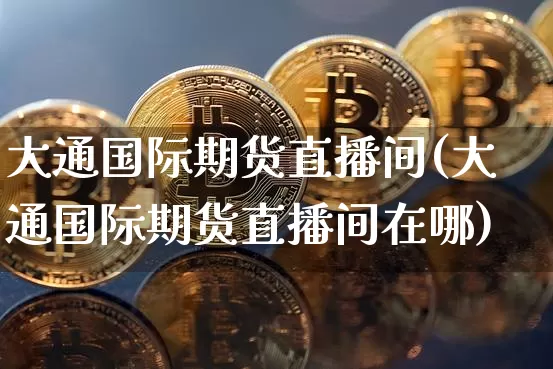 大通国际期货直播间(大通国际期货直播间在哪)_https://www.dcjwmf.com_郑商所_第1张