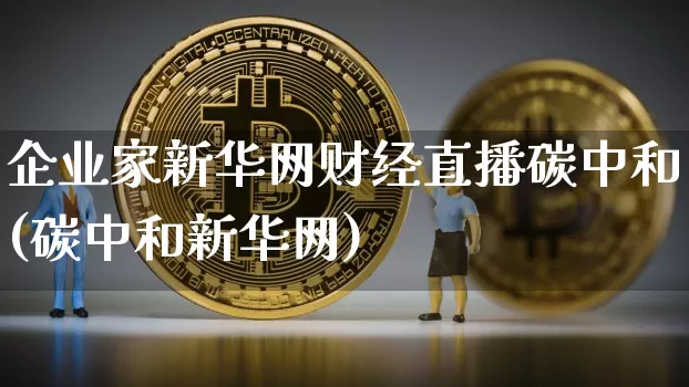 企业家新华网财经直播碳中和(碳中和新华网)_https://www.dcjwmf.com_上期所_第1张