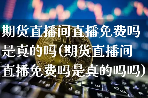 期货直播间直播免费吗是真的吗(期货直播间直播免费吗是真的吗吗)_https://www.dcjwmf.com_大商所_第1张