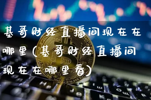 基哥财经直播间现在在哪里(基哥财经直播间现在在哪里看)_https://www.dcjwmf.com_大商所_第1张