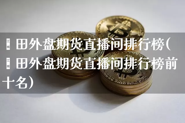 莆田外盘期货直播间排行榜(莆田外盘期货直播间排行榜前十名)_https://www.dcjwmf.com_大商所_第1张