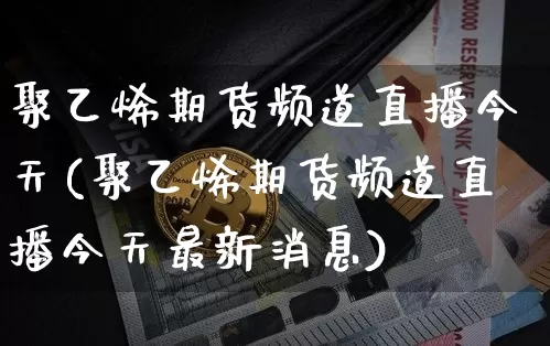聚乙烯期货频道直播今天(聚乙烯期货频道直播今天最新消息)_https://www.dcjwmf.com_广期所_第1张