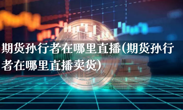 期货孙行者在哪里直播(期货孙行者在哪里直播卖货)_https://www.dcjwmf.com_上期能源_第1张