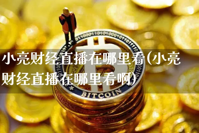 小亮财经直播在哪里看(小亮财经直播在哪里看啊)_https://www.dcjwmf.com_郑商所_第1张