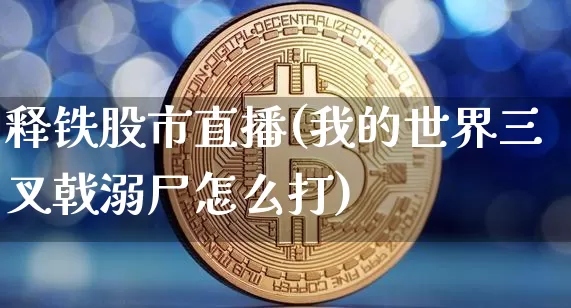 释铁股市直播(我的世界三叉戟溺尸怎么打)_https://www.dcjwmf.com_大商所_第1张
