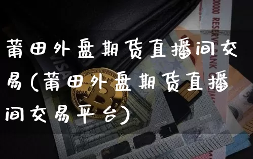 莆田外盘期货直播间交易(莆田外盘期货直播间交易平台)_https://www.dcjwmf.com_上期所_第1张