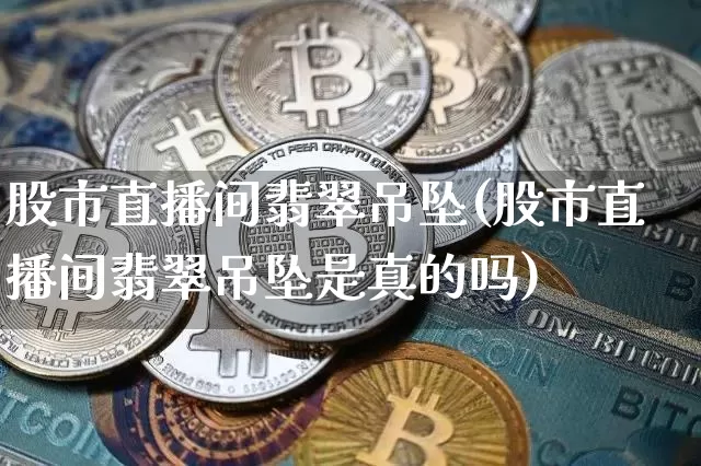 股市直播间翡翠吊坠(股市直播间翡翠吊坠是真的吗)_https://www.dcjwmf.com_大商所_第1张