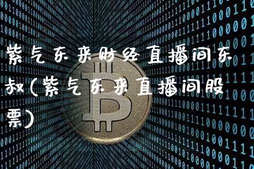 紫气东来财经直播间东叔(紫气东来直播间股票)_https://www.dcjwmf.com_上期能源_第1张