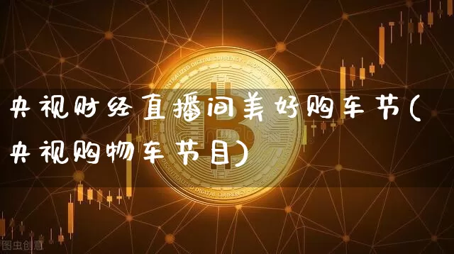 央视财经直播间美好购车节(央视购物车节目)_https://www.dcjwmf.com_上期所_第1张