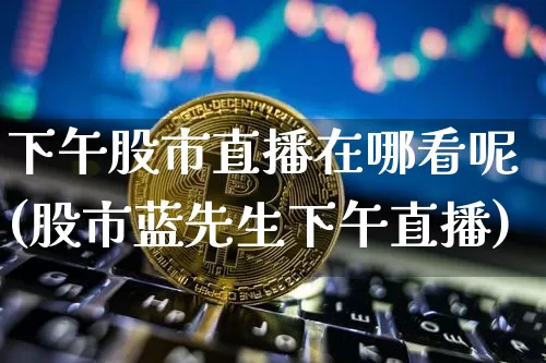 下午股市直播在哪看呢(股市蓝先生下午直播)_https://www.dcjwmf.com_上期所_第1张