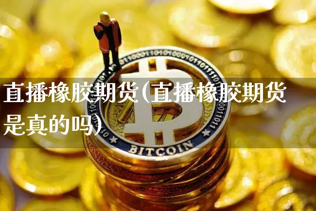 直播橡胶期货(直播橡胶期货是真的吗)_https://www.dcjwmf.com_中金所_第1张