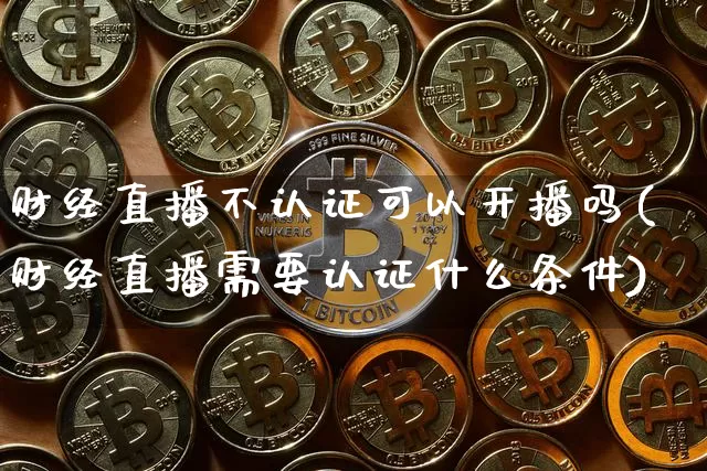 财经直播不认证可以开播吗(财经直播需要认证什么条件)_https://www.dcjwmf.com_中金所_第1张