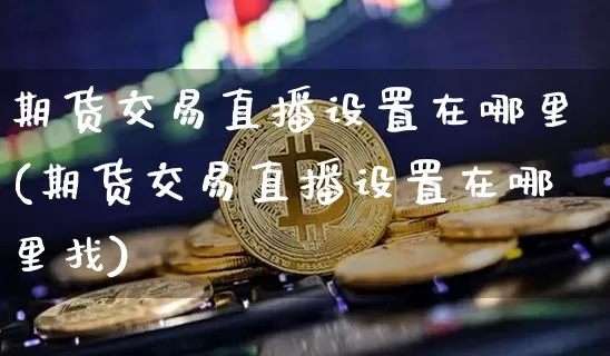 期货交易直播设置在哪里(期货交易直播设置在哪里找)_https://www.dcjwmf.com_广期所_第1张