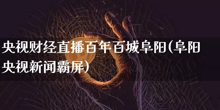 央视财经直播百年百城阜阳(阜阳央视新闻霸屏)_https://www.dcjwmf.com_上期所_第1张