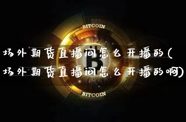 场外期货直播间怎么开播的(场外期货直播间怎么开播的啊)_https://www.dcjwmf.com_广期所_第1张