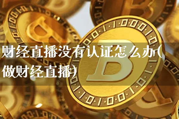 财经直播没有认证怎么办(做财经直播)_https://www.dcjwmf.com_大商所_第1张