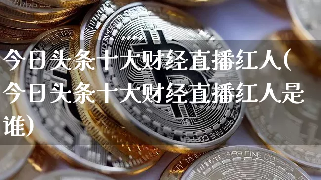 今日头条十大财经直播红人(今日头条十大财经直播红人是谁)_https://www.dcjwmf.com_上期能源_第1张