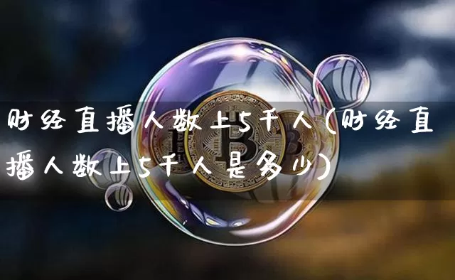 财经直播人数上5千人(财经直播人数上5千人是多少)_https://www.dcjwmf.com_上期能源_第1张