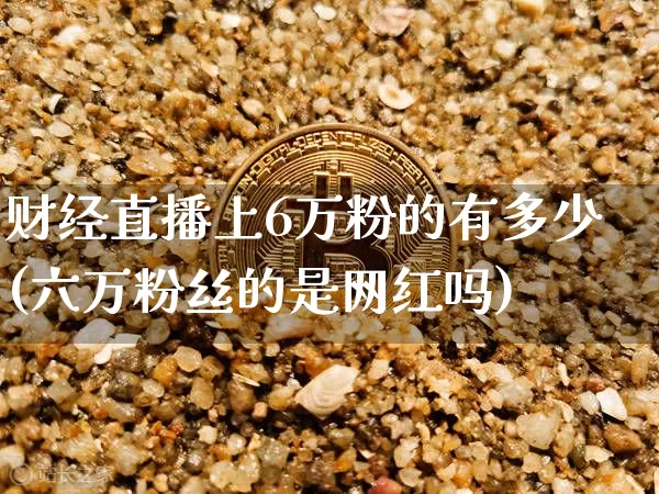 财经直播上6万粉的有多少(六万粉丝的是网红吗)_https://www.dcjwmf.com_大商所_第1张