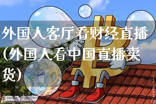 外国人客厅看财经直播(外国人看中国直播卖货)_https://www.dcjwmf.com_郑商所_第1张
