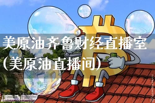 美原油齐鲁财经直播室(美原油直播间)_https://www.dcjwmf.com_上期所_第1张