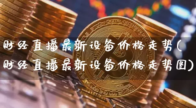 财经直播最新设备价格走势(财经直播最新设备价格走势图)_https://www.dcjwmf.com_中金所_第1张