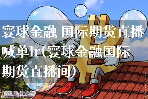 寰球金融 国际期货直播喊单lr(寰球金融国际期货直播间)_https://www.dcjwmf.com_大商所_第1张